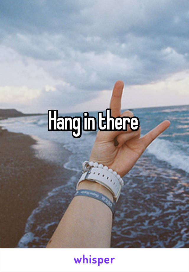 Hang in there 
