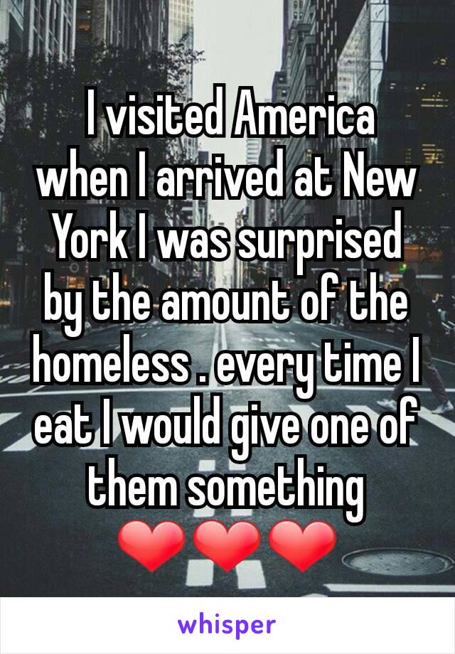 I visited America when I arrived at New York I was surprised by the amount of the homeless . every time I eat I would give one of them something
❤❤❤