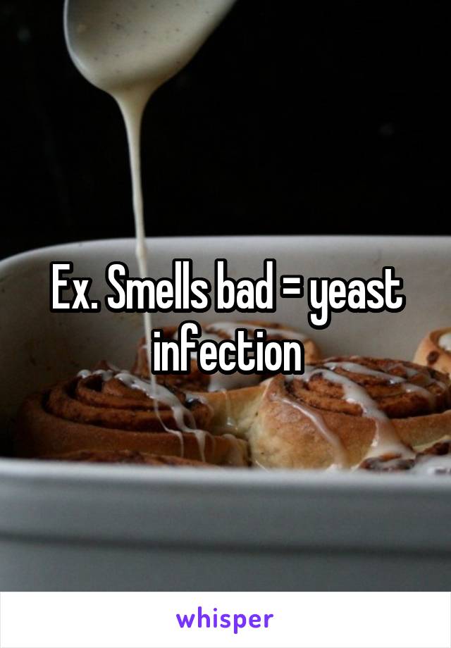 Ex. Smells bad = yeast infection