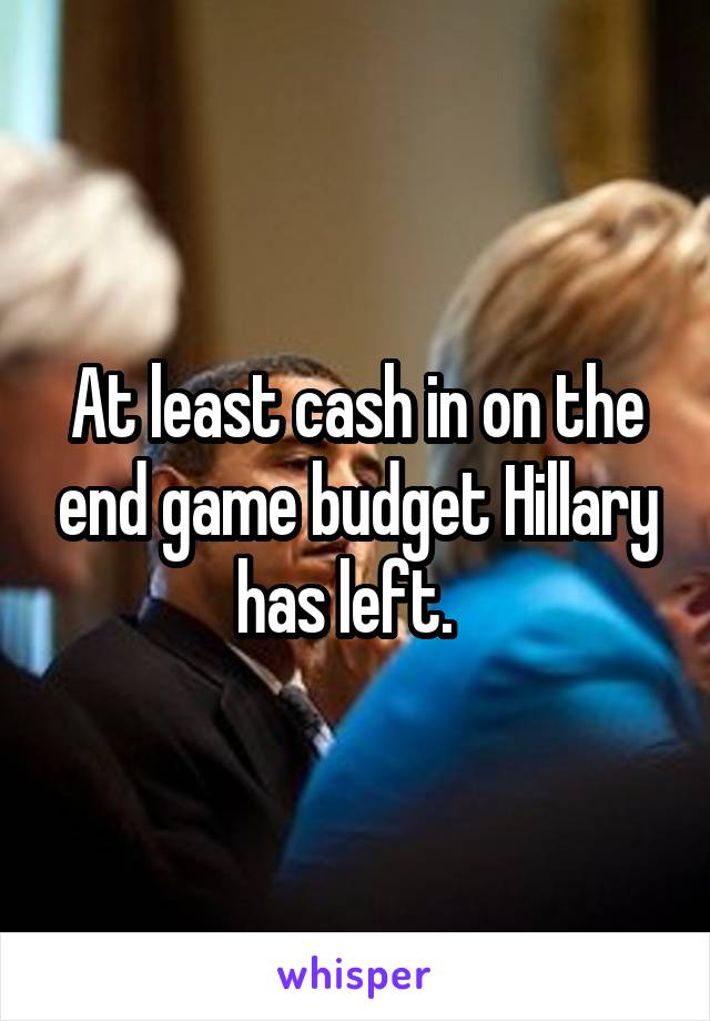 At least cash in on the end game budget Hillary has left.  