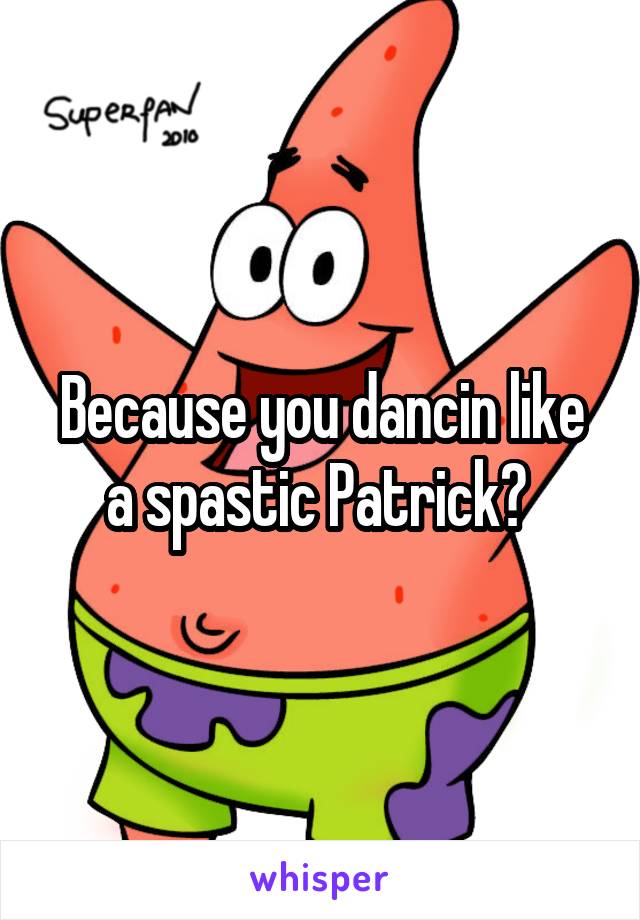 Because you dancin like a spastic Patrick? 