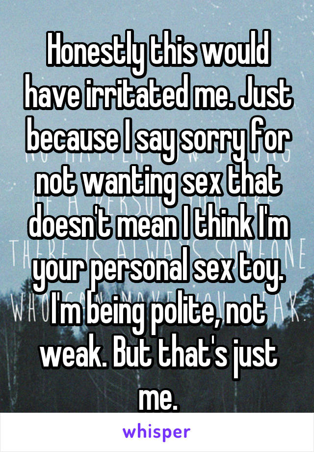 Honestly this would have irritated me. Just because I say sorry for not wanting sex that doesn't mean I think I'm your personal sex toy. I'm being polite, not weak. But that's just me.