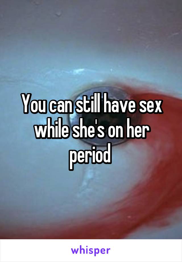 You can still have sex while she's on her period 