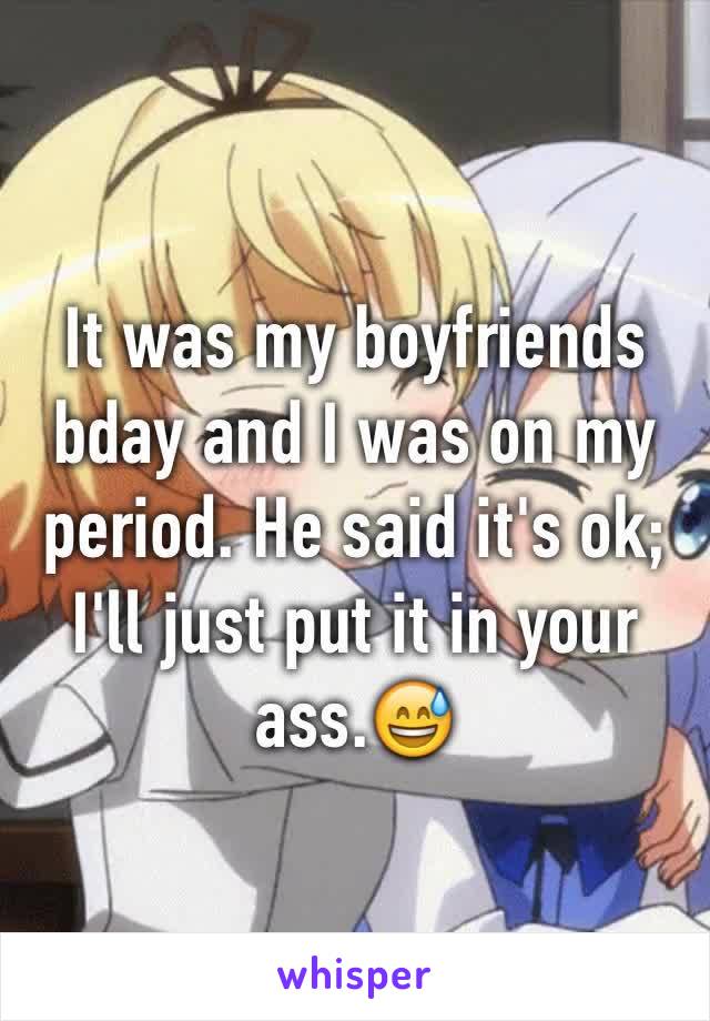 It was my boyfriends bday and I was on my period. He said it's ok; I'll just put it in your ass.😅 