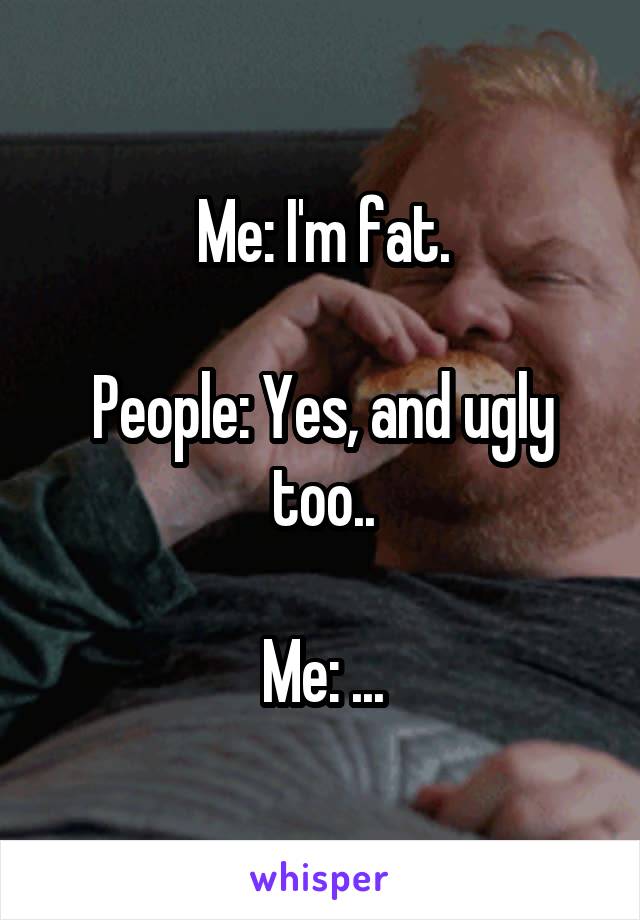 Me: I'm fat.

People: Yes, and ugly too..

Me: ...