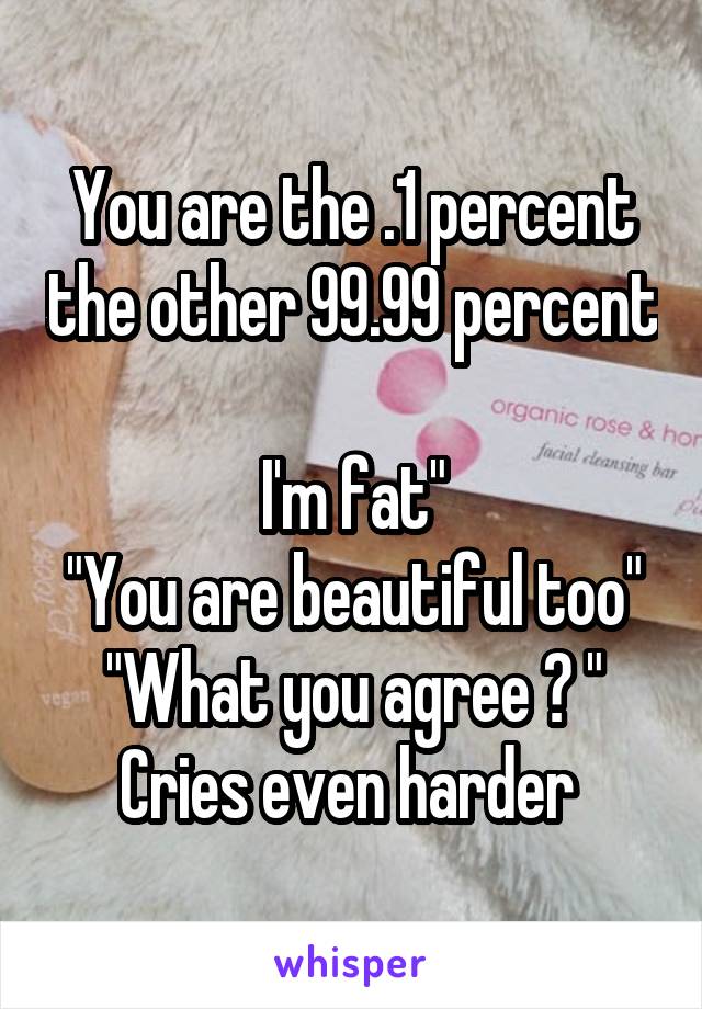 You are the .1 percent the other 99.99 percent

I'm fat"
"You are beautiful too"
"What you agree ? " Cries even harder 