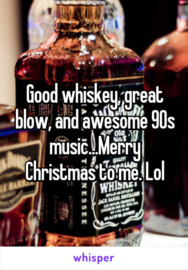 Good whiskey, great blow, and awesome 90s music...Merry Christmas to me. Lol