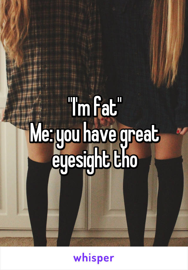 "I'm fat"
Me: you have great eyesight tho