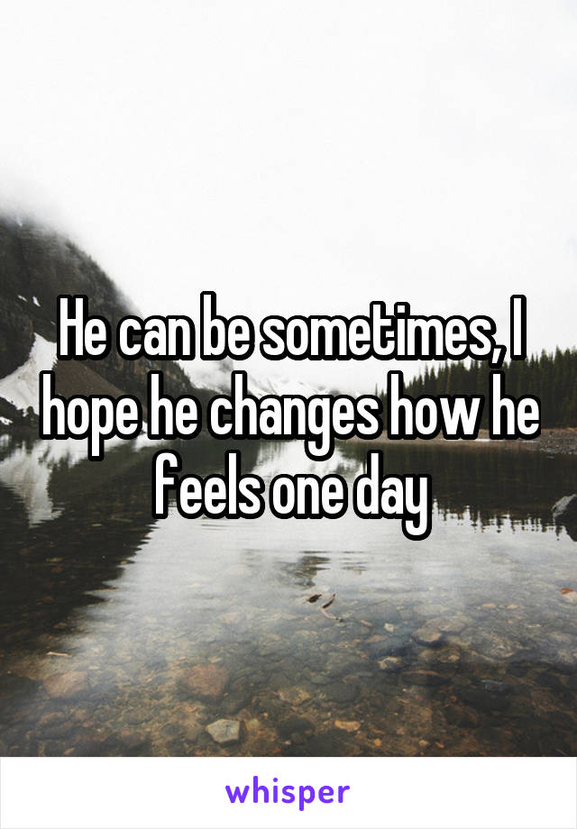 He can be sometimes, I hope he changes how he feels one day