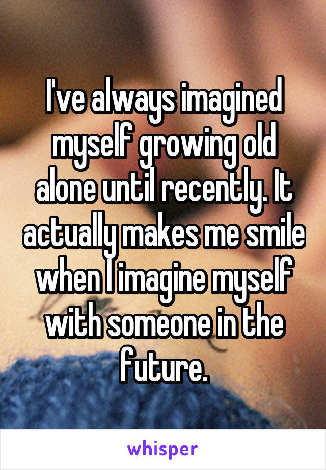 I've always imagined myself growing old alone until recently. It actually makes me smile when I imagine myself with someone in the future.
