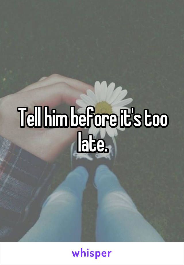 Tell him before it's too late.