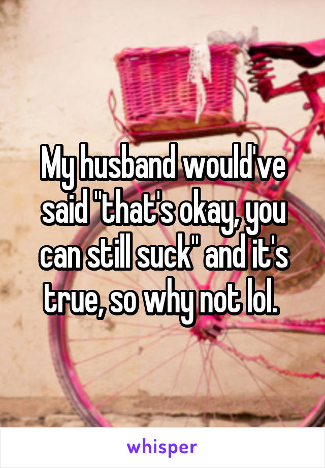 My husband would've said "that's okay, you can still suck" and it's true, so why not lol. 