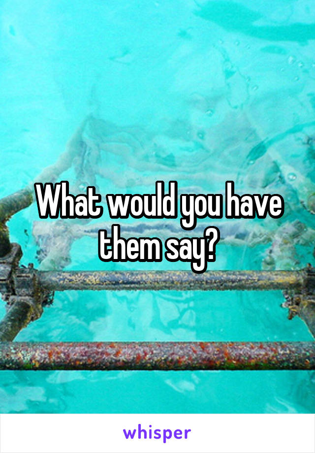 What would you have them say?
