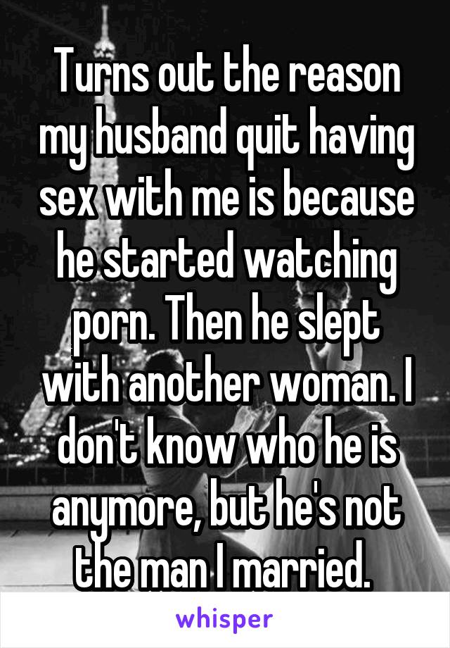 Turns out the reason my husband quit having sex with me is because he started watching porn. Then he slept with another woman. I don't know who he is anymore, but he's not the man I married. 
