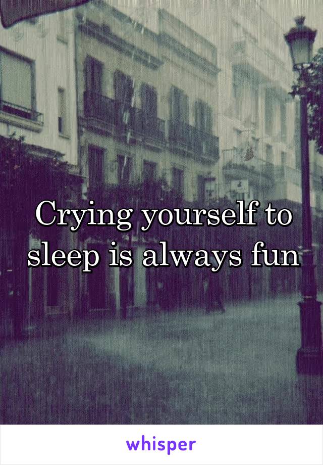 Crying yourself to sleep is always fun