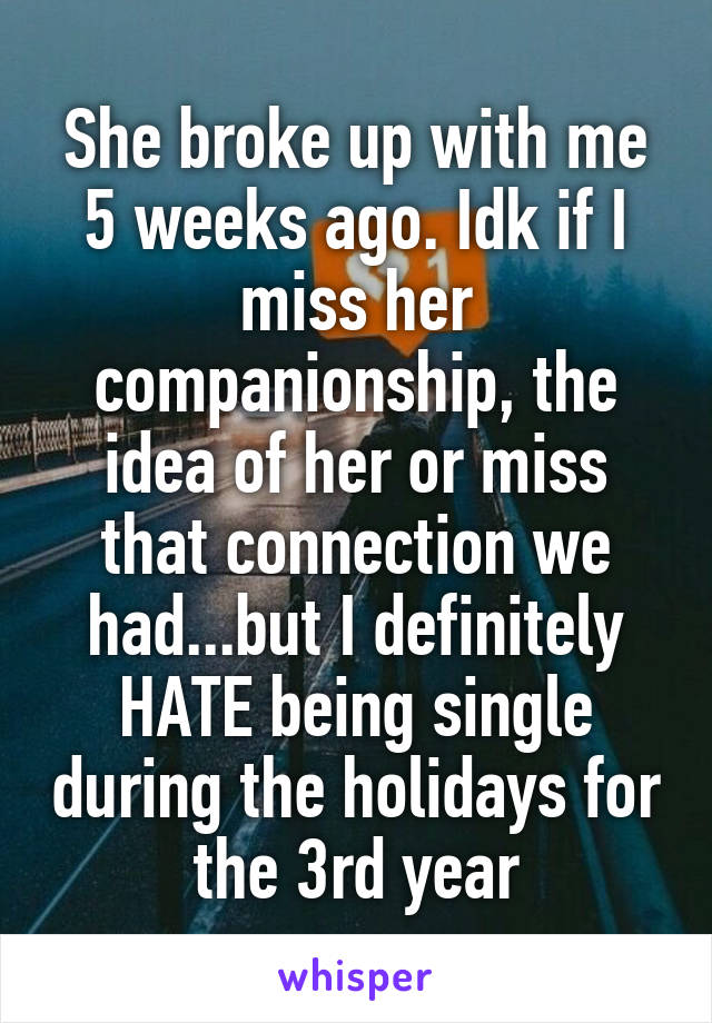 She broke up with me 5 weeks ago. Idk if I miss her companionship, the idea of her or miss that connection we had...but I definitely HATE being single during the holidays for the 3rd year
