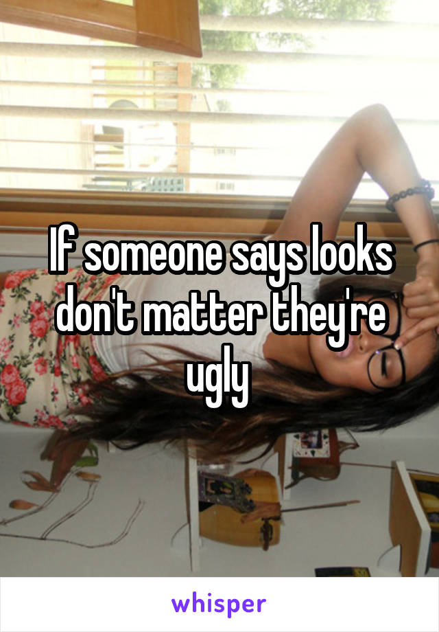 If someone says looks don't matter they're ugly 