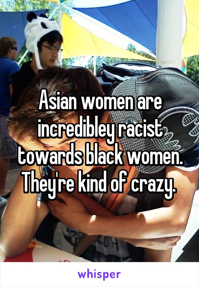 Asian women are incredibley racist towards black women. They're kind of crazy. 