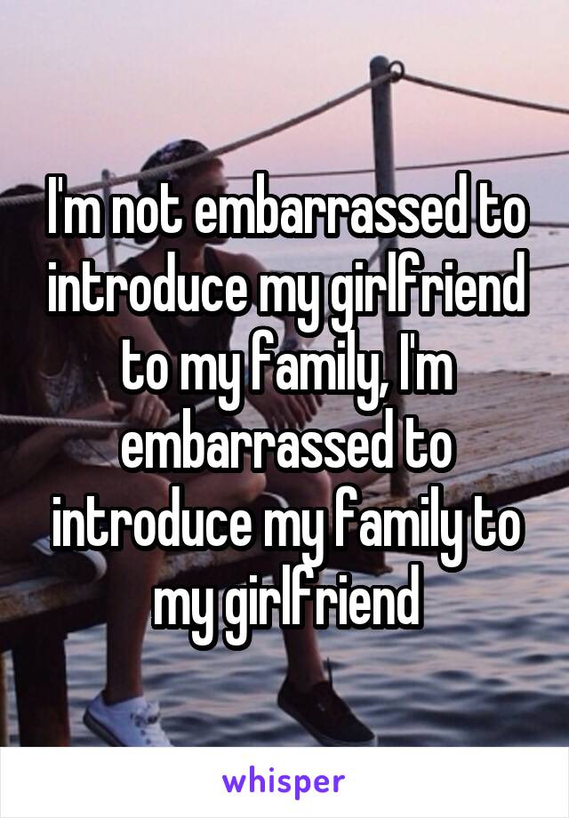 I'm not embarrassed to introduce my girlfriend to my family, I'm embarrassed to introduce my family to my girlfriend