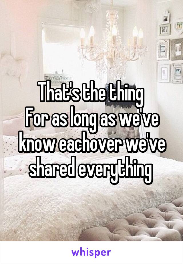 That's the thing 
For as long as we've know eachover we've shared everything 