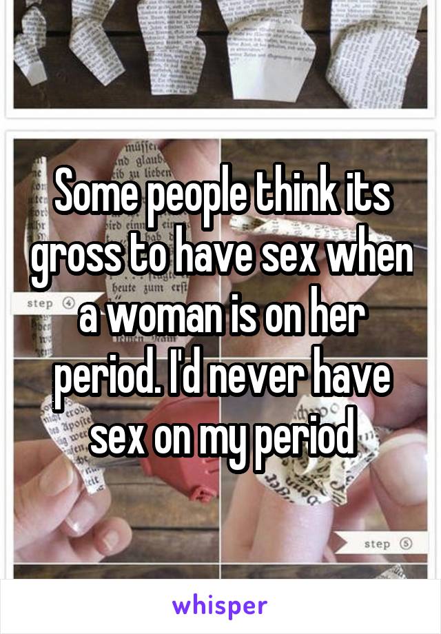 Some people think its gross to have sex when a woman is on her period. I'd never have sex on my period