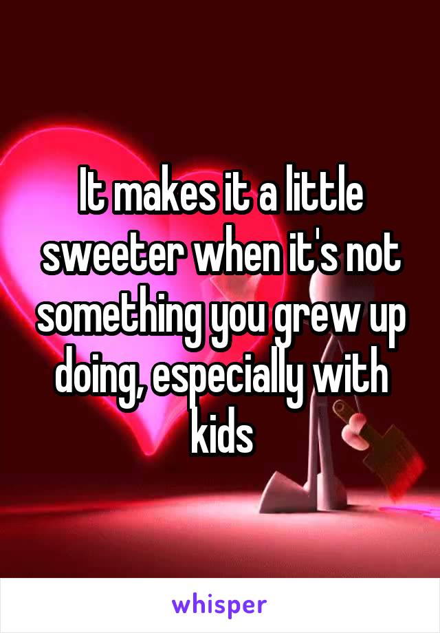 It makes it a little sweeter when it's not something you grew up doing, especially with kids