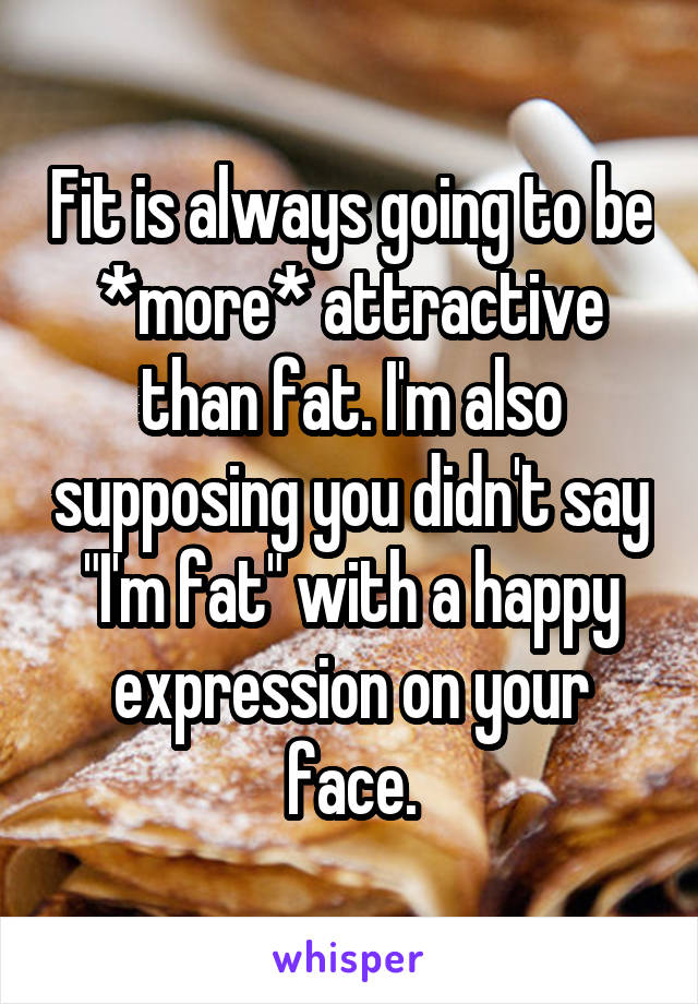 Fit is always going to be *more* attractive than fat. I'm also supposing you didn't say "I'm fat" with a happy expression on your face.