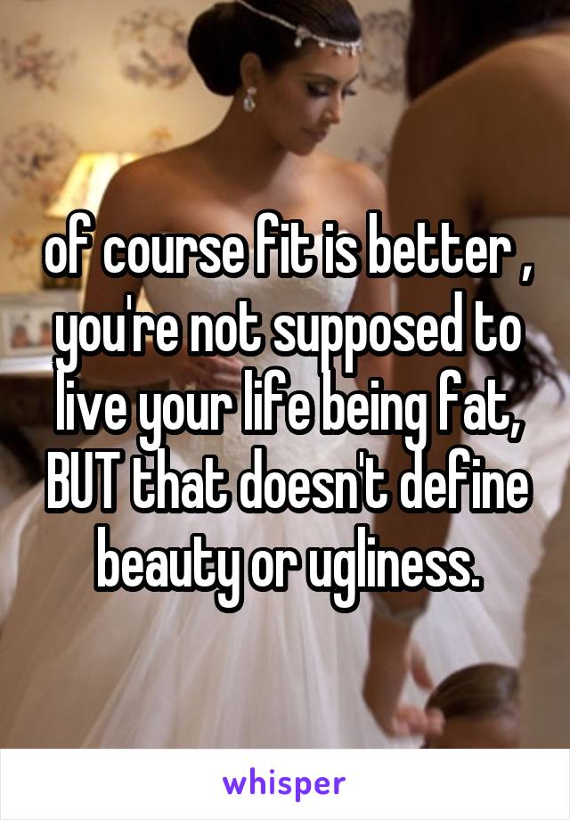 of course fit is better , you're not supposed to live your life being fat, BUT that doesn't define beauty or ugliness.