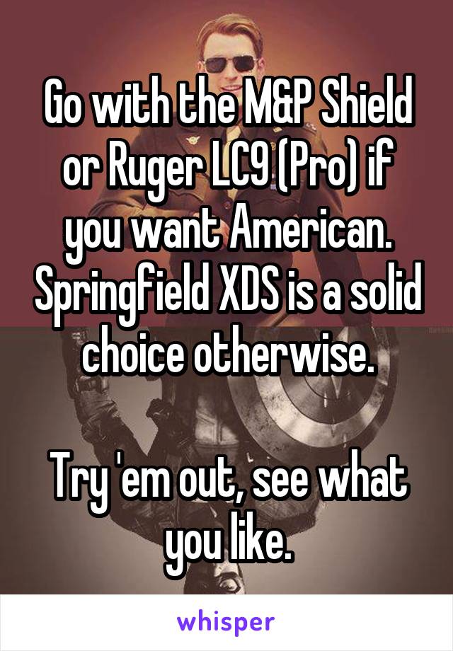 Go with the M&P Shield or Ruger LC9 (Pro) if you want American. Springfield XDS is a solid choice otherwise.

Try 'em out, see what you like.