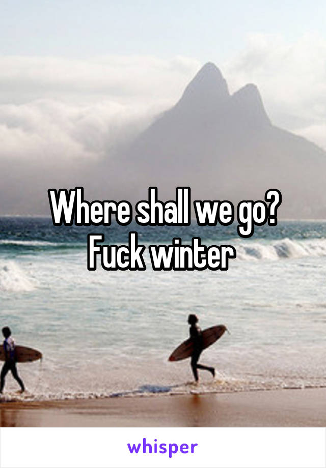 Where shall we go?
Fuck winter 