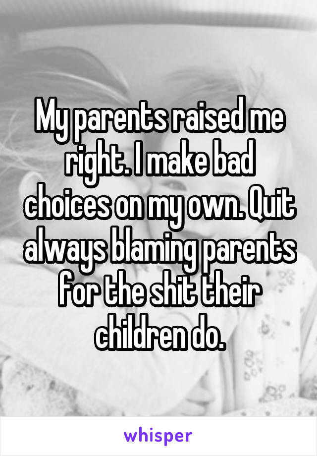My parents raised me right. I make bad choices on my own. Quit always blaming parents for the shit their children do.