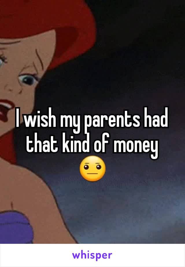 I wish my parents had that kind of money 😐