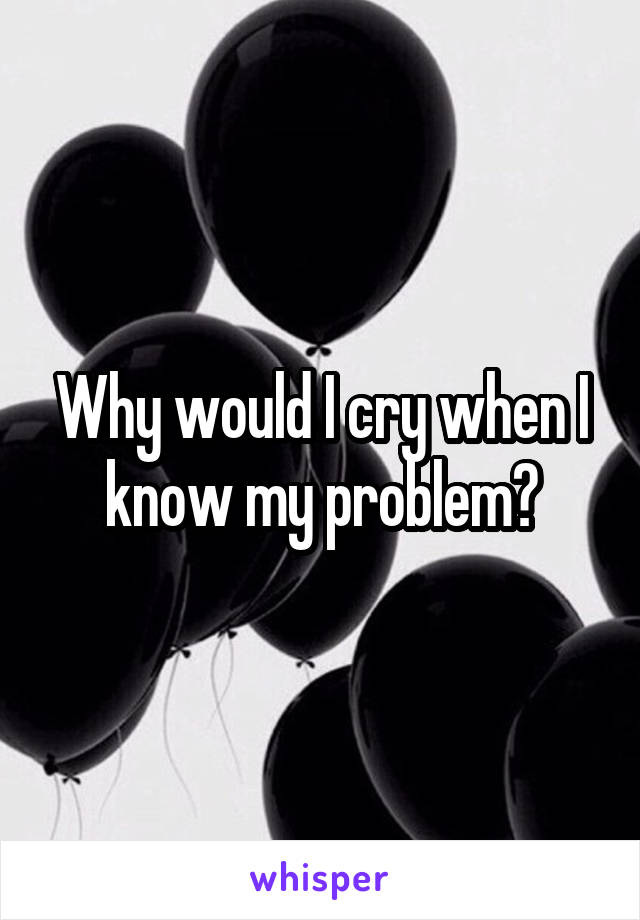 Why would I cry when I know my problem?
