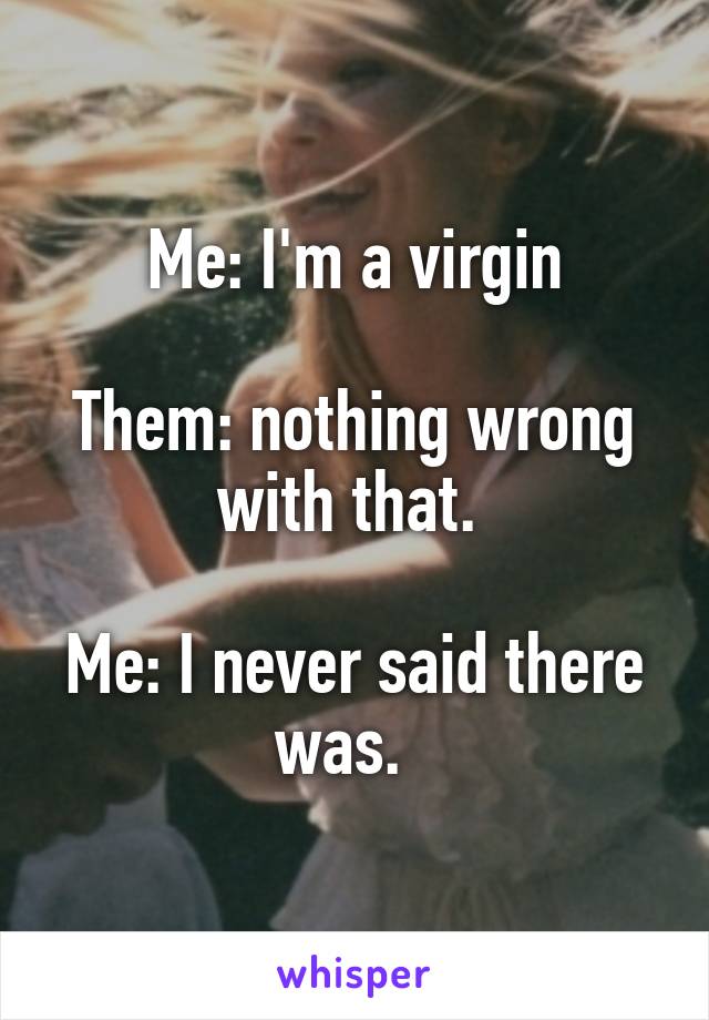 Me: I'm a virgin

Them: nothing wrong with that. 

Me: I never said there was.  