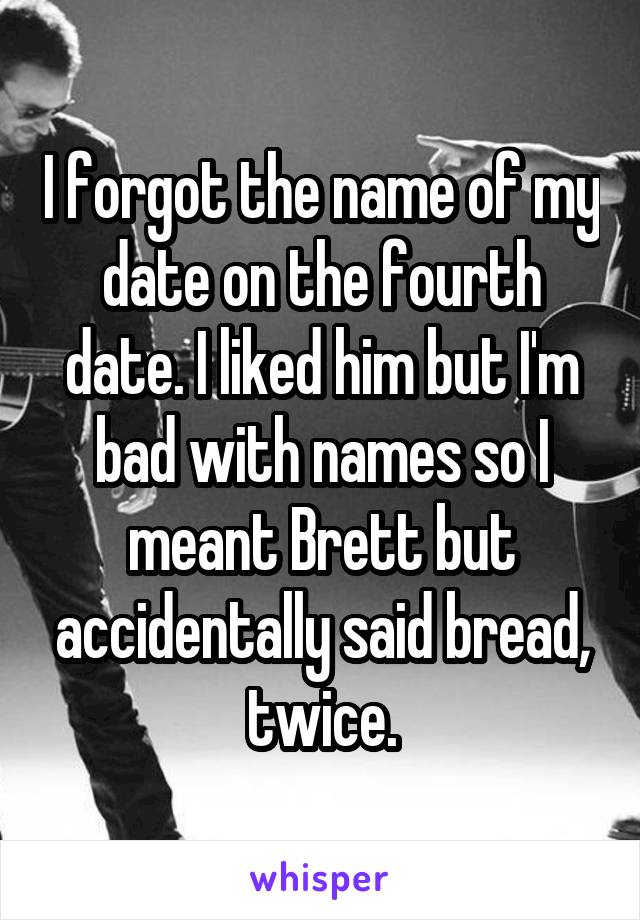 I forgot the name of my date on the fourth date. I liked him but I'm bad with names so I meant Brett but accidentally said bread, twice.