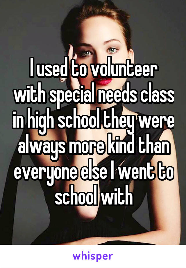 I used to volunteer with special needs class in high school they were always more kind than everyone else I went to school with