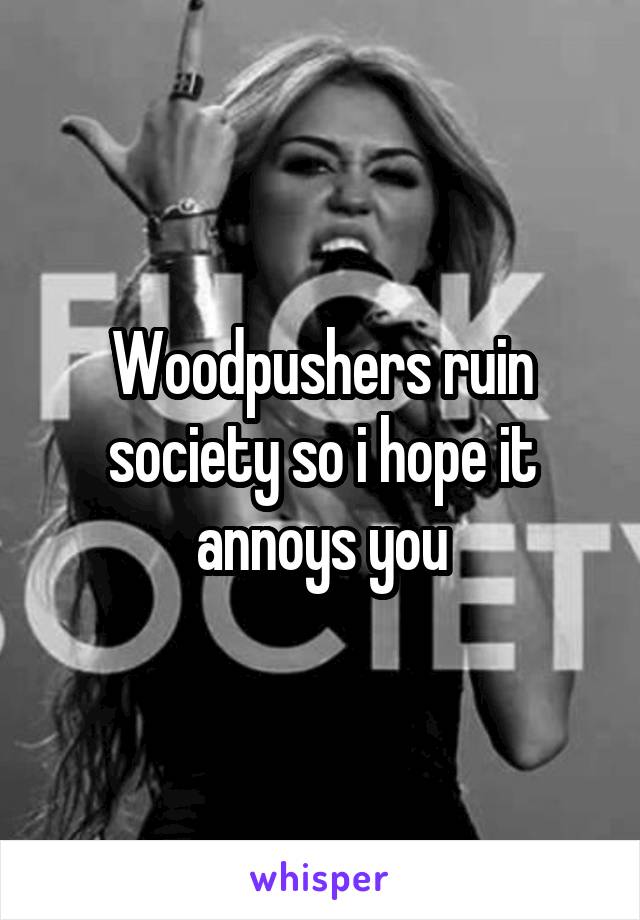 Woodpushers ruin society so i hope it annoys you