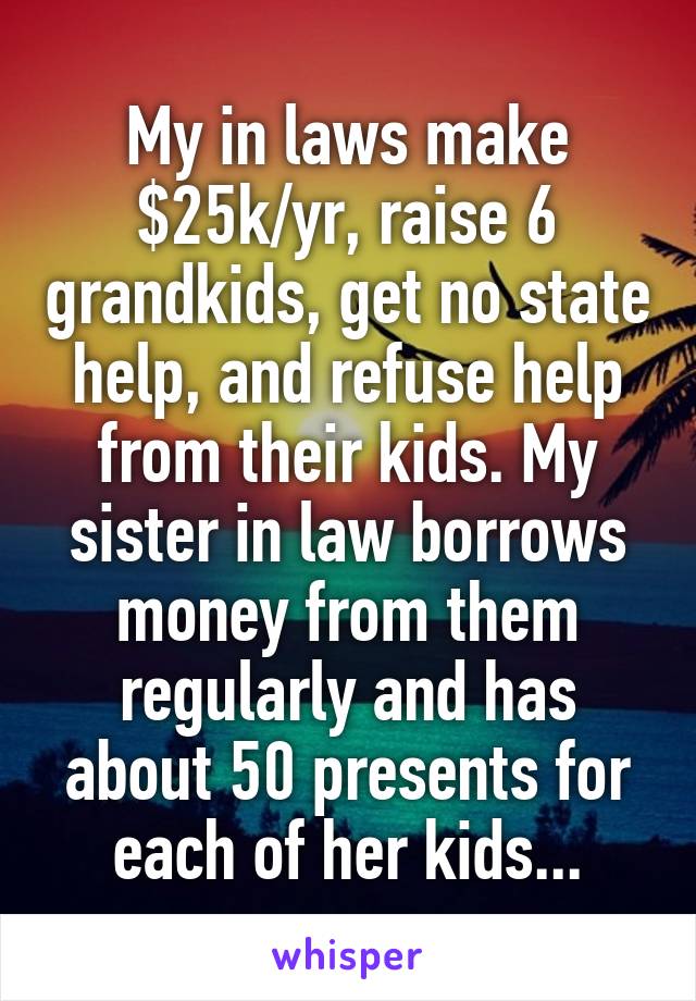 My in laws make $25k/yr, raise 6 grandkids, get no state help, and refuse help from their kids. My sister in law borrows money from them regularly and has about 50 presents for each of her kids...