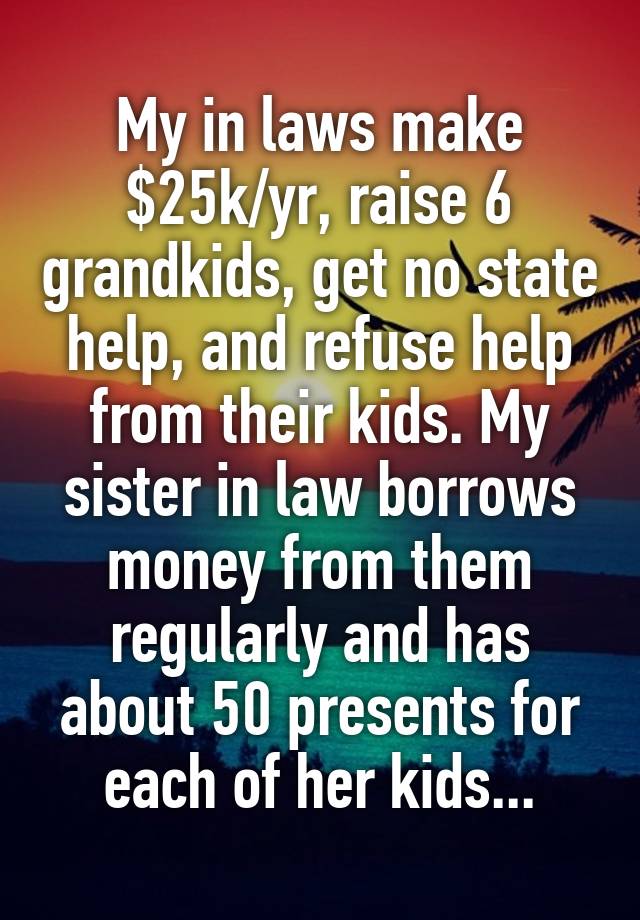 My in laws make $25k/yr, raise 6 grandkids, get no state help, and refuse help from their kids. My sister in law borrows money from them regularly and has about 50 presents for each of her kids...