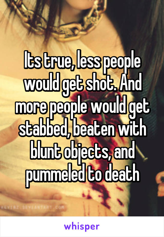 Its true, less people would get shot. And more people would get stabbed, beaten with blunt objects, and pummeled to death