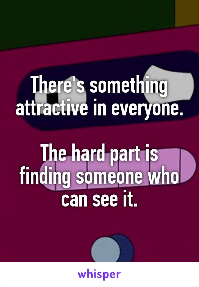 There's something attractive in everyone.

The hard part is finding someone who can see it.