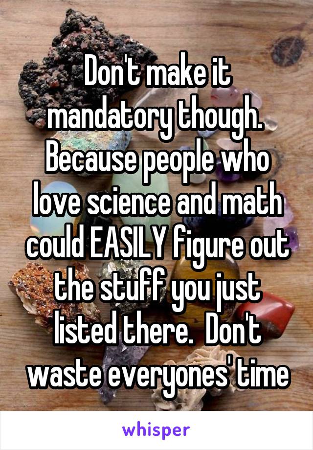 Don't make it mandatory though.  Because people who love science and math could EASILY figure out the stuff you just listed there.  Don't waste everyones' time