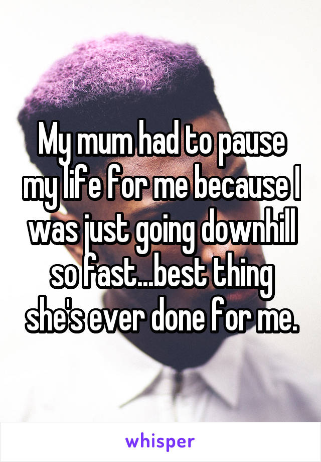 My mum had to pause my life for me because I was just going downhill so fast...best thing she's ever done for me.