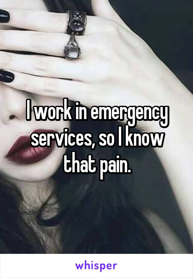 I work in emergency services, so I know that pain.