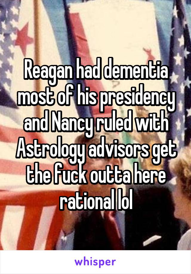 Reagan had dementia most of his presidency and Nancy ruled with Astrology advisors get the fuck outta here rational lol