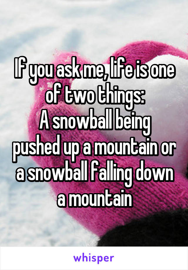 If you ask me, life is one of two things:
A snowball being pushed up a mountain or a snowball falling down a mountain