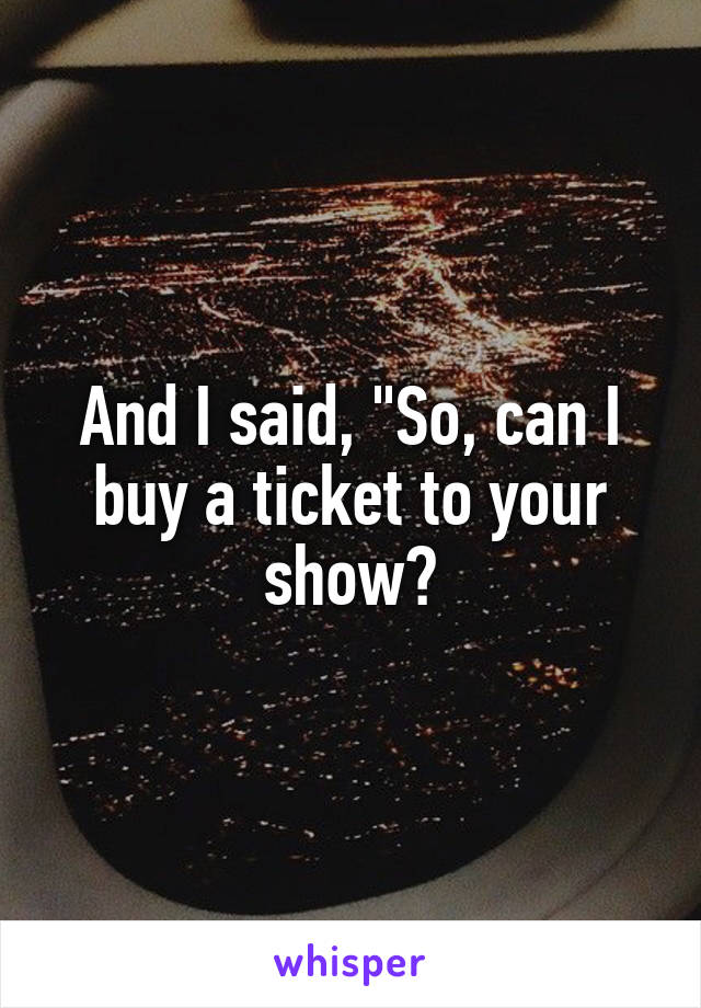 And I said, "So, can I buy a ticket to your show?