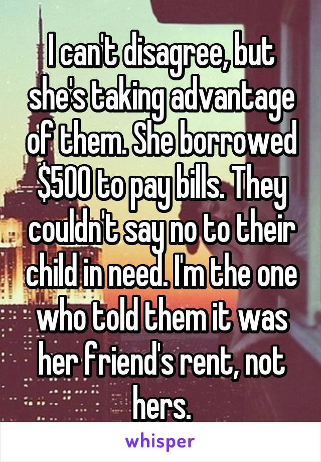 I can't disagree, but she's taking advantage of them. She borrowed $500 to pay bills. They couldn't say no to their child in need. I'm the one who told them it was her friend's rent, not hers.