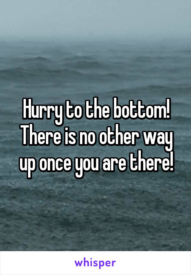 Hurry to the bottom! There is no other way up once you are there!