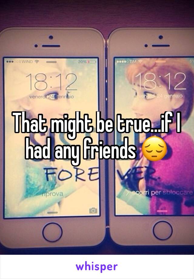 That might be true...if I had any friends 😔